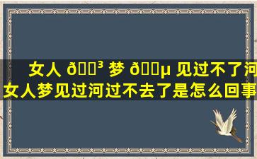 女人 🌳 梦 🐵 见过不了河,女人梦见过河过不去了是怎么回事